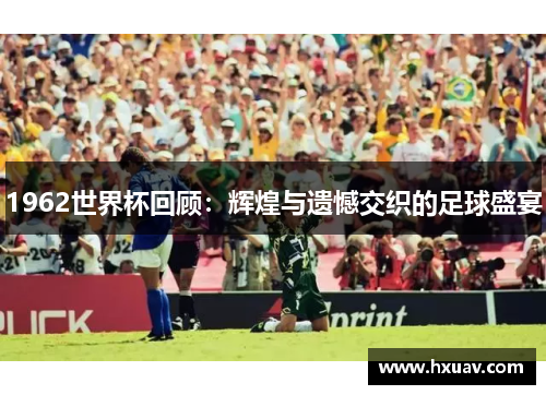 1962世界杯回顾：辉煌与遗憾交织的足球盛宴