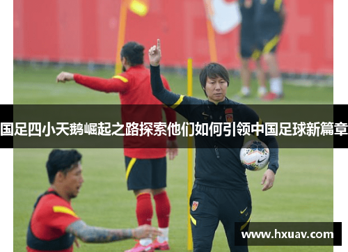 国足四小天鹅崛起之路探索他们如何引领中国足球新篇章